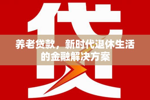 铅山养老贷款，新时代退休生活的金融解决方案