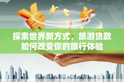铅山探索世界新方式，旅游贷款如何改变你的旅行体验